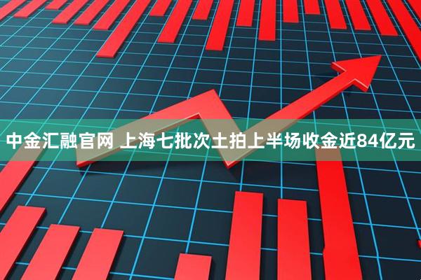 中金汇融官网 上海七批次土拍上半场收金近84亿元