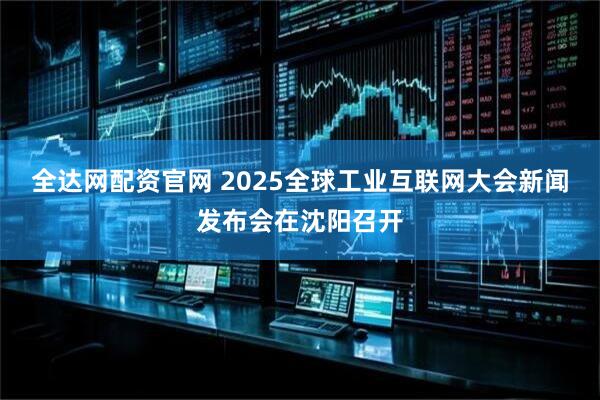全达网配资官网 2025全球工业互联网大会新闻发布会在沈阳召开