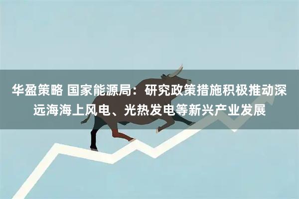华盈策略 国家能源局：研究政策措施积极推动深远海海上风电、光热发电等新兴产业发展