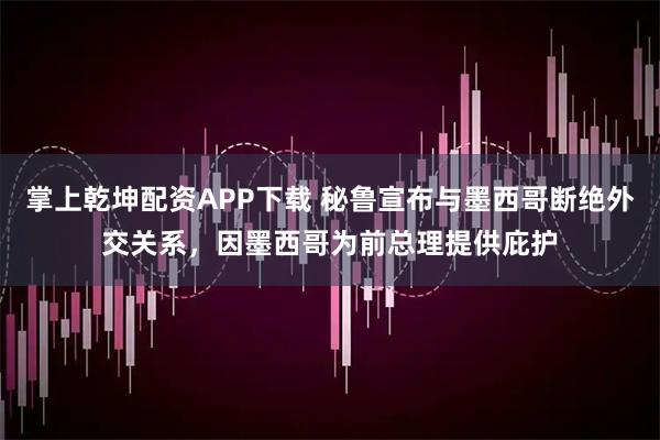 掌上乾坤配资APP下载 秘鲁宣布与墨西哥断绝外交关系,因墨西哥为前总理提供庇护