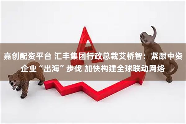 嘉创配资平台 汇丰集团行政总裁艾桥智：紧跟中资企业“出海”步伐 加快构建全球联动网络