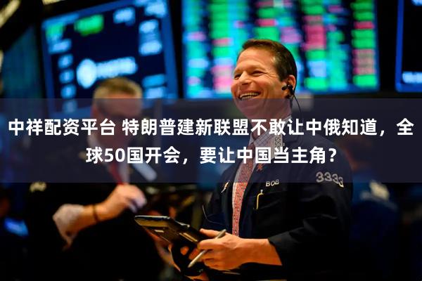 中祥配资平台 特朗普建新联盟不敢让中俄知道，全球50国开会，要让中国当主角？