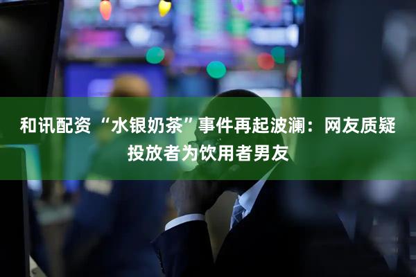 和讯配资 “水银奶茶”事件再起波澜：网友质疑投放者为饮用者男友